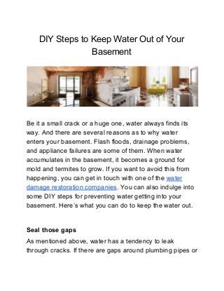 DIY Steps to Keep Water Out of Your
Basement
Be it a small crack or a huge one, water always finds its
way. And there are several reasons as to why water
enters your basement. Flash floods, drainage problems,
and appliance failures are some of them. When water
accumulates in the basement, it becomes a ground for
mold and termites to grow. If you want to avoid this from
happening, you can get in touch with one of the ​water
damage restoration companies​. You can also indulge into
some DIY steps for preventing water getting into your
basement. Here’s what you can do to keep the water out.
Seal those gaps
As mentioned above, water has a tendency to leak
through cracks. If there are gaps around plumbing pipes or
 