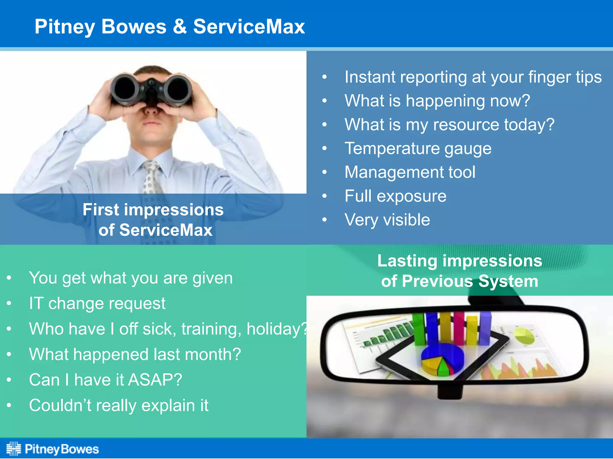 Lasting impressions
of Previous System• You get what you are given
• IT change request
• Who have I off sick, training, holiday?
• What happened last month?
• Can I have it ASAP?
• Couldn’t really explain it
Pitney Bowes & ServiceMax
First impressions
of ServiceMax
• Instant reporting at your finger tips
• What is happening now?
• What is my resource today?
• Temperature gauge
• Management tool
• Full exposure
• Very visible
 