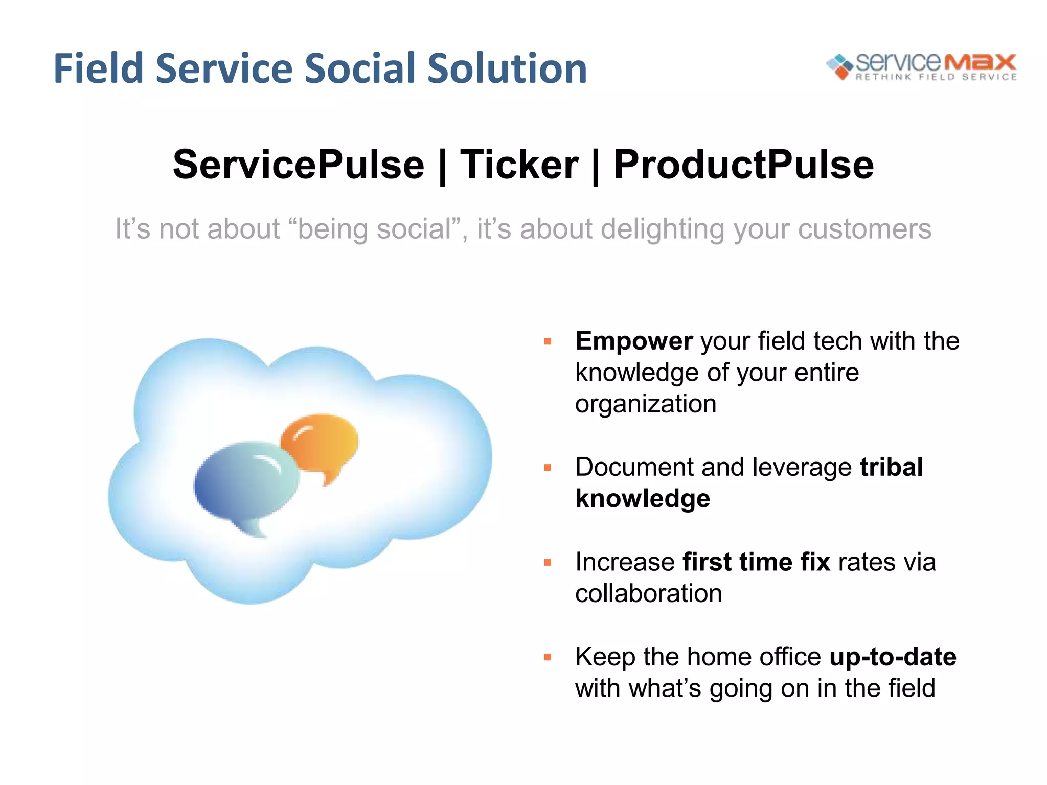  Empower your field tech with the
knowledge of your entire
organization
 Document and leverage tribal
knowledge
 Increase first time fix rates via
collaboration
 Keep the home office up-to-date
with what’s going on in the field
Field Service Social Solution
ServicePulse | Ticker | ProductPulse
It’s not about “being social”, it’s about delighting your customers
 