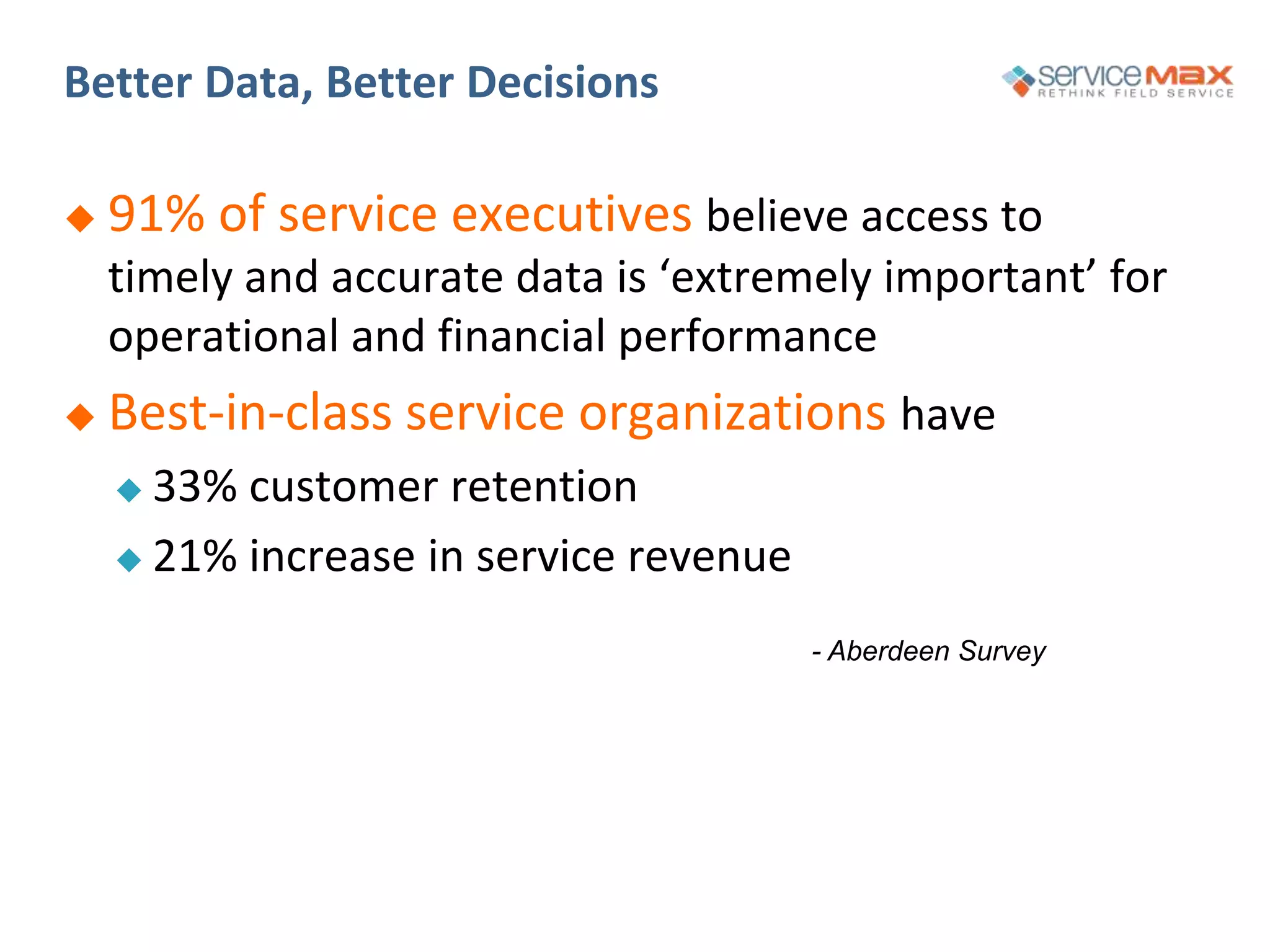 Better Data, Better Decisions
- Aberdeen Survey
 91% of service executives believe access to
timely and accurate data is ‘extremely important’ for
operational and financial performance
 Best-in-class service organizations have
 33% customer retention
 21% increase in service revenue
 