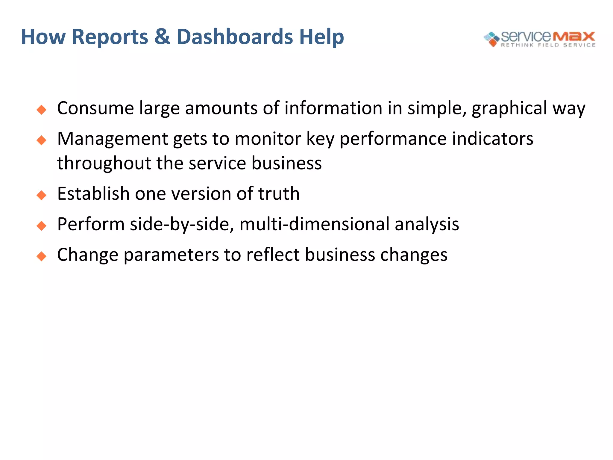 How Reports & Dashboards Help
 Consume large amounts of information in simple, graphical way
 Management gets to monitor key performance indicators
throughout the service business
 Establish one version of truth
 Perform side-by-side, multi-dimensional analysis
 Change parameters to reflect business changes
 