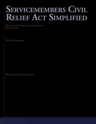ServicememberS civil
relief Act Simplified
What Is the Servicemembers Civil                                    the first of every month, and he notifies his landlord (and
                                                                    gives the landlord a copy of his orders) on 18 Jun that
Relief Act?                                                         he wishes to terminate the lease under the provisions
In 2003, the Soldiers and Sailors Civil Relief Act was re-          of the SCRA, the earliest termination date is Aug. 1 (the
written and re-named the Servicemembers’ Civil Relief Act           next rent is due July 1, and 30 days later is Aug. 1). If some
(SCRA). The bill was signed into law by President George W.         other arrangement is in place, other than monthly rent,
Bush on 19 Dec. 2003. The law now governs legal protec-             the earliest termination of the lease is the last day of the
tions for members of the U.S. military.                             month following the month in which the notice is given.
                                                                    So, if notice is given on June 20, the earliest termination
Who Is Covered?                                                     date would be July 31.
Reservists and members of the National Guard (when in ac-           The SCRA gives the military member the right to termi-
tive federal service) also are protected under the law. SCRA        nate the lease early, but the law does not require the
(for all) begins on the first day of active duty, which means       landlord to decrease the amount of total rent for the
when the person ships out to basic training (basic training         property, nor does the law protect remaining non-mili-
and job-school are considered active duty for guard and             tary roommates (unless, of course, they are the member’s
reserve personnel, as well as active-duty personnel). Some          legal dependents).
protections under the act extend for a limited time beyond
active-duty discharge or release but are tied to the dis-         2. Automobile leases. Military members also may terminate
charge/release date. Additionally, some of the act’s protec-         automobile leases in certain circumstances. Just like with
tions extend to the member’s dependents.                             residential leases, if a member enters into an automobile
National Guard members recalled for state duty also are              lease before going on active duty, the member may re-
protected by the Servicemembers’ Civil Relief Act in cer-            quest termination of the lease when they go onto active
tain circumstances. Guard members are entitled to SCRA               duty. The act specifically covers lease of a motor vehicle
protection when called to state active duty under Title 32, if       used, or intended to be used, by a service member or a
the duty is because of a federal emergency; the request for          service member’s dependents for personal or business
active duty is made by the president or secretary of defense;        transportation.
and the member is activated for longer than 30 days.                 However, for this to apply, the active duty must be for
                                                                     at least 180 continuous days. So, if a person joined the
Major Legal Protections                                              Reserves, and had orders for basic training and technical
                                                                     school, the total of which was only 120 days, the automo-
1. Termination of residential leases. The SCRA allows indi-          bile lease could not be terminated under the act.
   viduals to break a lease when they go onto active duty, if
   the lease was signed before going onto active duty. Ad-           Military members making a PCS move or who deploy for
   ditionally, the act allows a service member to terminate a        180 days or longer, may terminate such leases.
   residential lease signed while in the military, if the mem-       To terminate the lease, the member must make the re-
   ber receives permanent change of station (PCS) orders or          quest in writing, along with a copy of orders. The mem-
   orders to deploy for a period of not less than 90 days.           ber may deliver the notification by hand, by commercial
   This protection covers “lease of premises occupied, or            carrier, or by mail (return receipt requested). Additionally,
   intended to be occupied, by a servicemember or a ser-             the member then must return the vehicle to the lessor
   vicemember’s dependents for a residential, professional,          within 15 days of delivery of the termination notice.
   business, agricultural or similar purpose.”                       The lessor is prohibited from charging an early lease ter-
   To break a lease under these provisions, the service              mination fee. However, any taxes, summonses, title and
   member must make the request in writing and must                  registration fees, and any other obligation and liability of
   include a copy of their orders (active duty, PCS, or deploy-      the lessee in accordance with the terms of the lease, in-
   ment orders). The member may deliver the notification             cluding reasonable charges to the lessee for excess wear,
   by hand, by commercial carrier or by mail (return receipt         use and mileage that are due and unpaid at the time of
   requested).                                                       termination of the lease, shall be paid by the lessee.
   The earliest termination date for a lease that requires        3. Evictions from leased housing. Service members may
   monthly rent is 30 days after the first date on which the         seek protection from eviction under SCRA. The rented/
   next payment is due, following proper notification of             leased property must be occupied by the service mem-
   termination. For example, if Sailor John pays his rent on         ber or their dependents for the purpose of housing, and



                         Personal Financial Management Standardized Curriculum 2010
 