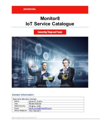 @2015 All Rights Reserved . Monitor8 and CCG
Monitor8
IoT Service Catalogue
Contact Information
Executive Sponsor Contact
Name Kevin R. Curtis
Title Board Advisor
State/Country Virginia, USA
Email kevin.curtis@monitr8.com
Office /Mobile # 703.755.0971
 