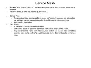 ● “Proxies” não fazem "call-outs": seria uma arquitetura de alto consumo de recursos
de rede.
● Ao invés disso, é uma arquitetura “push-based”.
● Control Plane
○ Responsável pela configuração de todos os “proxies” baseado em alterações
de políticas e encarnação/destruição de instâncias de microsserviços.
○ Auto-scaling controller
● Data Plane
○ A parte de "runtime" do Service Mesh
○ Armazena todas as políticas definidas e enviadas pelo Control Plane.
○ Reporta o Control Plane com métricas, que podem ser usadas para tomada de
decisão para “auto-scaling” e atualização de dados de monitoração em tempo
real.
Service Mesh
 