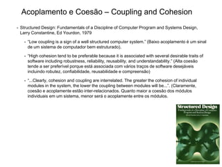 • Structured Design: Fundamentals of a Discipline of Computer Program and Systems Design,
Larry Constantine, Ed Yourdon, 1979
• “Low coupling is a sign of a well structured computer system.” (Baixo acoplamento é um sinal
de um sistema de computador bem estruturado).
• “High cohesion tend to be preferable because it is associated with several desirable traits of
software including robustness, reliability, reusability, and understandability.” (Alta coesão
tende a ser preferível porque está associada com vários traços de software desejáveis
incluindo robutez, confiabilidade, reusabilidade e compreensão)
• “...Clearly, cohesion and coupling are interrelated. The greater the cohesion of individual
modules in the system, the lower the coupling between modules will be...”. (Claramente,
coesão e acoplamente estão inter-relacionados. Quanto maior a coesão dos módulos
individuais em um sistema, menor será o acoplamente entre os módulos.
Acoplamento e Coesão – Coupling and Cohesion
 