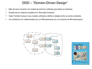 • Não há como construir um modelo de domínio unificado para todos os sistemas.
• Divisão de um sistema complexo em “Bounded Contexts”.
• Cada “Context” possui o seu modelo unificado e define a relação entre os outros contextos.
• Um contexto é um implementado por um Microsserviços (ou um conjunto de Microsserviços).
DDD – “Domain-Driven Design”
 