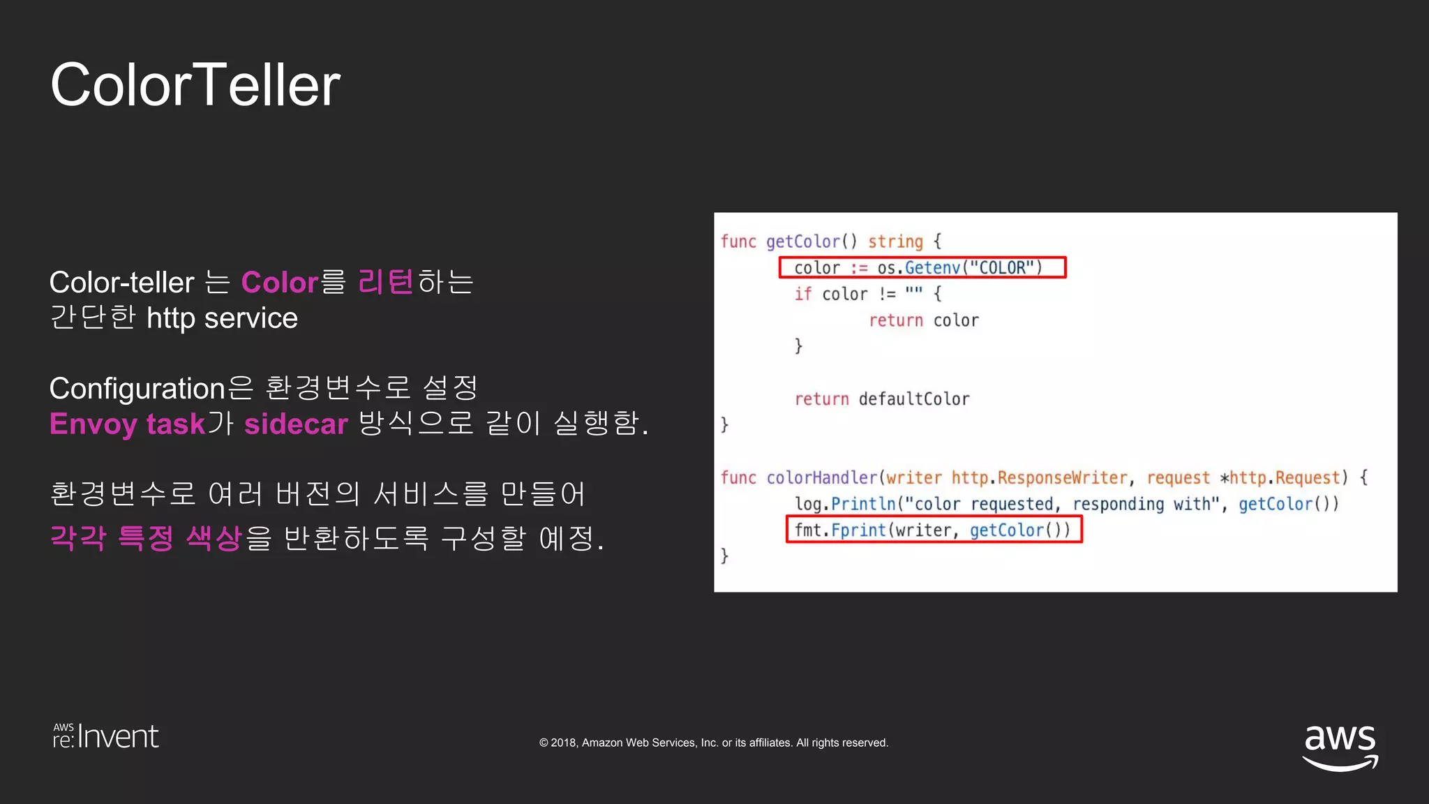© 2018, Amazon Web Services, Inc. or its affiliates. All rights reserved.
ColorTeller
Color-teller 는 Color를 리턴하는
간단한 http service
Configuration은 환경변수로 설정
Envoy task가 sidecar 방식으로 같이 실행함.
환경변수로 여러 버전의 서비스를 만들어
각각 특정 색상을 반환하도록 구성할 예정.
 