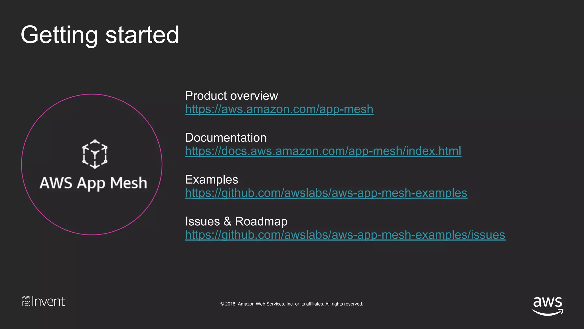 © 2018, Amazon Web Services, Inc. or its affiliates. All rights reserved.
Getting started
Product overview
https://aws.amazon.com/app-mesh
Documentation
https://docs.aws.amazon.com/app-mesh/index.html
Examples
https://github.com/awslabs/aws-app-mesh-examples
Issues & Roadmap
https://github.com/awslabs/aws-app-mesh-examples/issues
 