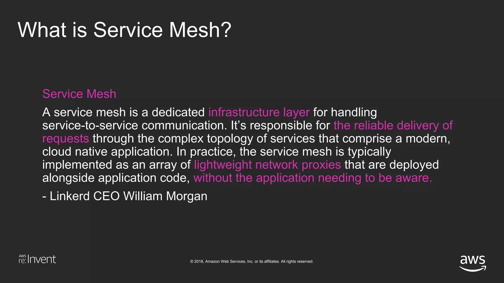 © 2018, Amazon Web Services, Inc. or its affiliates. All rights reserved.
What is Service Mesh?
Service Mesh
A service mesh is a dedicated infrastructure layer for handling
service-to-service communication. It’s responsible for the reliable delivery of
requests through the complex topology of services that comprise a modern,
cloud native application. In practice, the service mesh is typically
implemented as an array of lightweight network proxies that are deployed
alongside application code, without the application needing to be aware.
- Linkerd CEO William Morgan
 