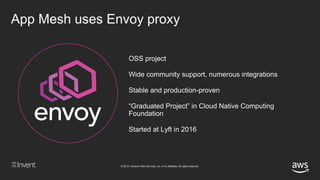 © 2018, Amazon Web Services, Inc. or its affiliates. All rights reserved.
OSS project
Wide community support, numerous integrations
Stable and production-proven
“Graduated Project” in Cloud Native Computing
Foundation
Started at Lyft in 2016
App Mesh uses Envoy proxy
 