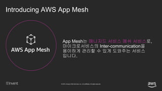 © 2018, Amazon Web Services, Inc. or its affiliates. All rights reserved.
Introducing AWS App Mesh
App Mesh는 매니지드 서비스 메쉬 서비스로,
마이크로서비스의 Inter-communication을
용이하게 관리할 수 있게 도와주는 서비스
입니다.
 
