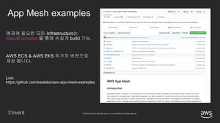© 2018, Amazon Web Services, Inc. or its affiliates. All rights reserved.
App Mesh examples
Link:
https://github.com/awslabs/aws-app-mesh-examples
예제에 필요한 모든 Infrastructure는
CloudFormation을 통해 손쉽게 build 가능.
AWS ECS & AWS EKS 두가지 버전으로
제공 됩니다.
 