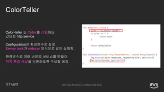 © 2018, Amazon Web Services, Inc. or its affiliates. All rights reserved.
ColorTeller
Color-teller 는 Color를 리턴하는
간단한 http service
Configuration은 환경변수로 설정
Envoy task가 sidecar 방식으로 같이 실행함.
환경변수로 여러 버전의 서비스를 만들어
각각 특정 색상을 반환하도록 구성할 예정.
 