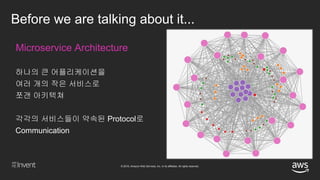 © 2018, Amazon Web Services, Inc. or its affiliates. All rights reserved.
Before we are talking about it...
Microservice Architecture
하나의 큰 어플리케이션을
여러 개의 작은 서비스로
쪼갠 아키텍쳐
각각의 서비스들이 약속된 Protocol로
Communication
 
