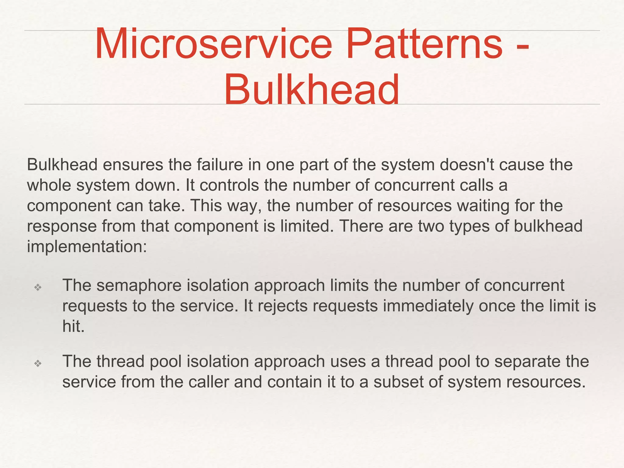 Microservice Patterns -
Bulkhead
Bulkhead ensures the failure in one part of the system doesn't cause the
whole system down. It controls the number of concurrent calls a
component can take. This way, the number of resources waiting for the
response from that component is limited. There are two types of bulkhead
implementation:
❖ The semaphore isolation approach limits the number of concurrent
requests to the service. It rejects requests immediately once the limit is
hit.
❖ The thread pool isolation approach uses a thread pool to separate the
service from the caller and contain it to a subset of system resources.
 