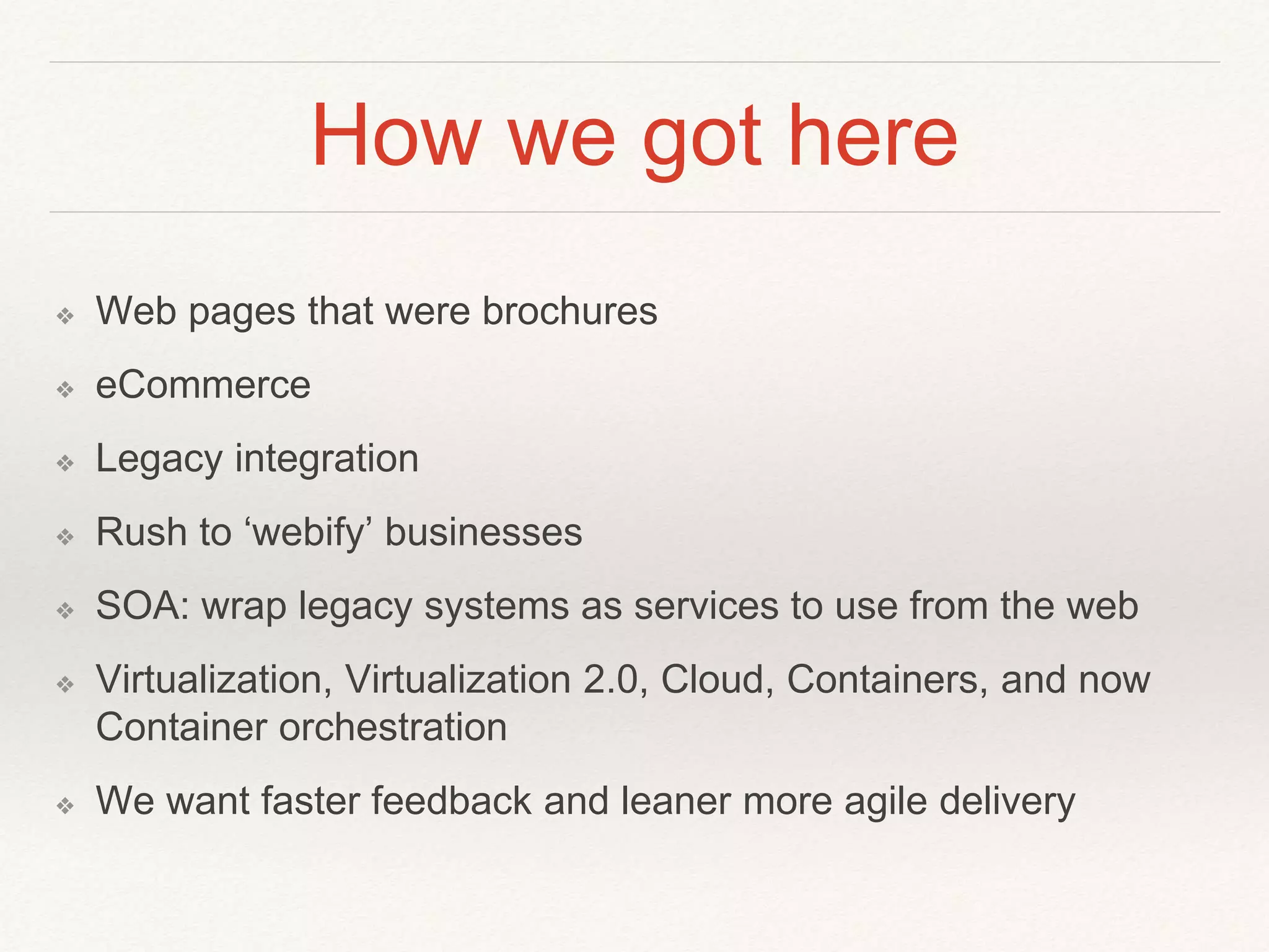 How we got here
❖ Web pages that were brochures
❖ eCommerce
❖ Legacy integration
❖ Rush to ‘webify’ businesses
❖ SOA: wrap legacy systems as services to use from the web
❖ Virtualization, Virtualization 2.0, Cloud, Containers, and now
Container orchestration
❖ We want faster feedback and leaner more agile delivery
 