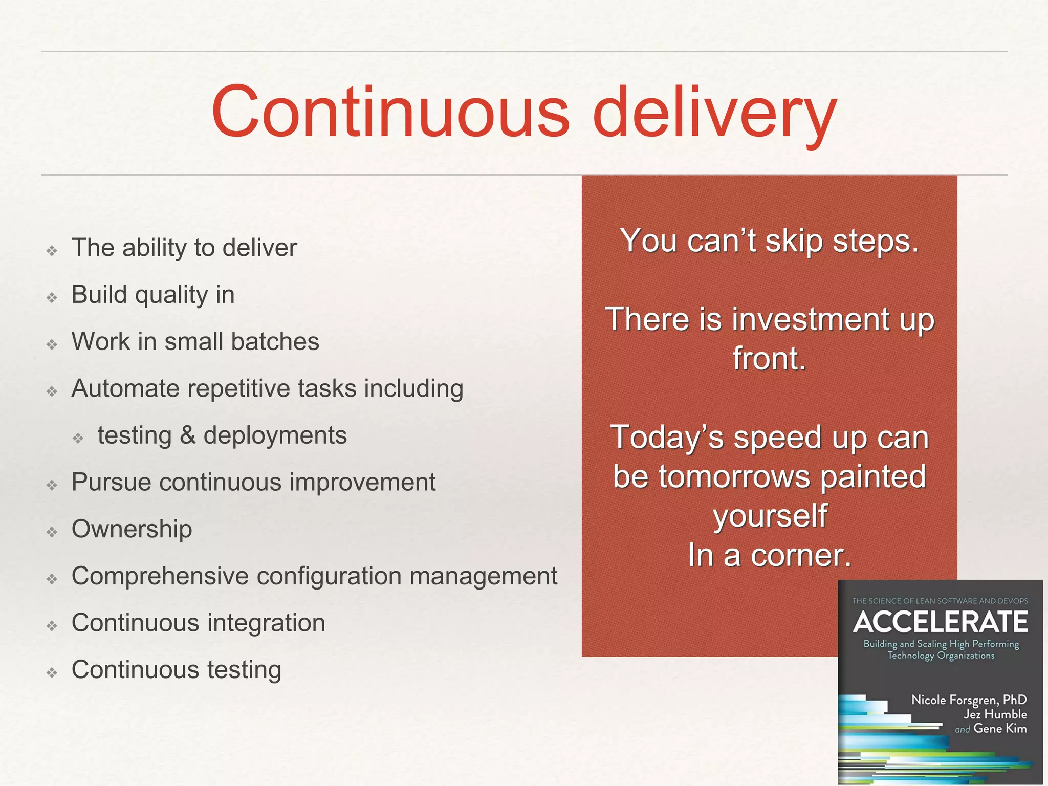 Continuous delivery
❖ The ability to deliver
❖ Build quality in
❖ Work in small batches
❖ Automate repetitive tasks including
❖ testing & deployments
❖ Pursue continuous improvement
❖ Ownership
❖ Comprehensive configuration management
❖ Continuous integration
❖ Continuous testing
You can’t skip steps.
There is investment up
front.
Today’s speed up can
be tomorrows painted
yourself
In a corner.
 
