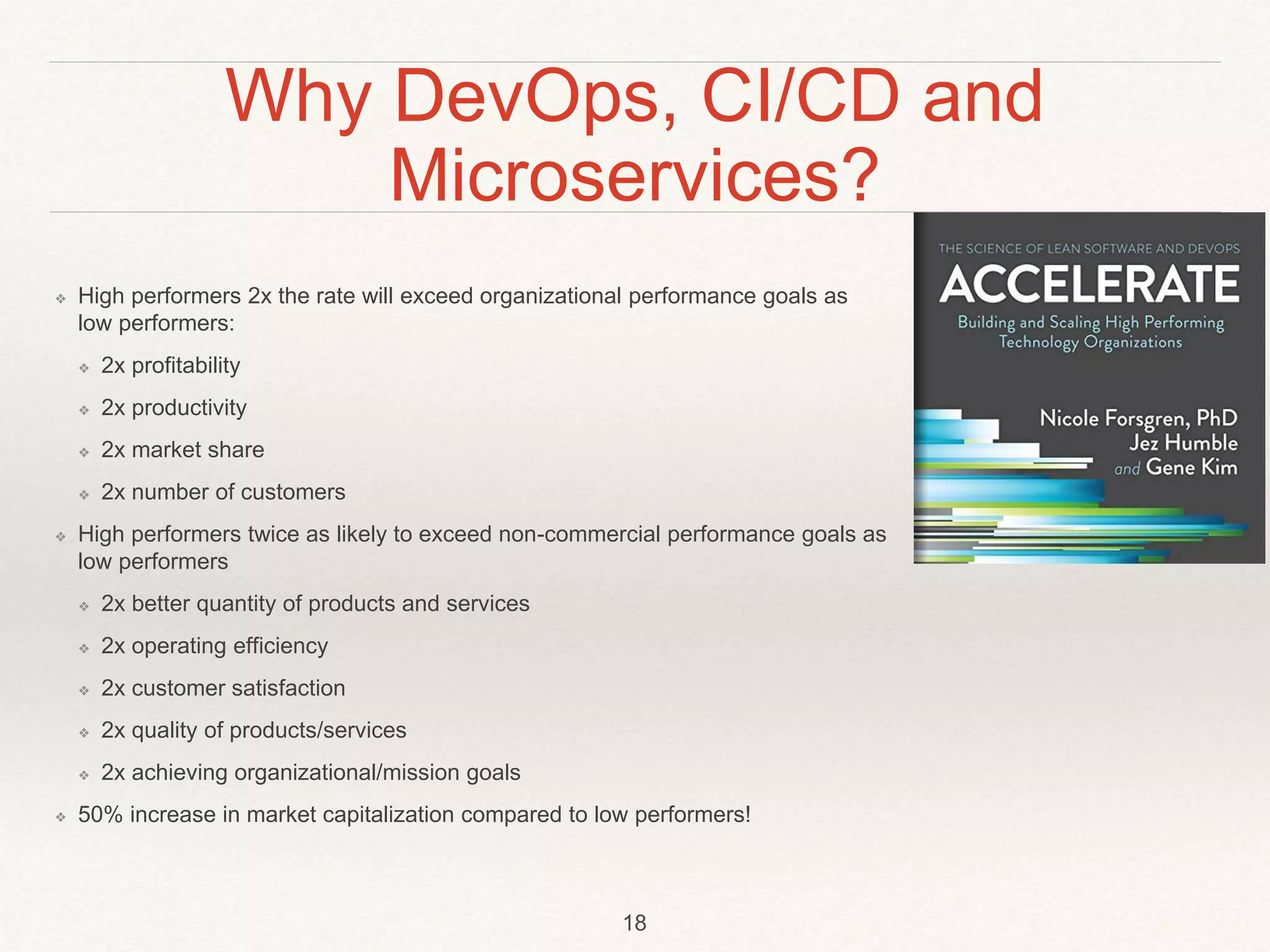Why DevOps, CI/CD and
Microservices?
❖ High performers 2x the rate will exceed organizational performance goals as
low performers:
❖ 2x profitability
❖ 2x productivity
❖ 2x market share
❖ 2x number of customers
❖ High performers twice as likely to exceed non-commercial performance goals as
low performers
❖ 2x better quantity of products and services
❖ 2x operating efficiency
❖ 2x customer satisfaction
❖ 2x quality of products/services
❖ 2x achieving organizational/mission goals
❖ 50% increase in market capitalization compared to low performers!
18
 