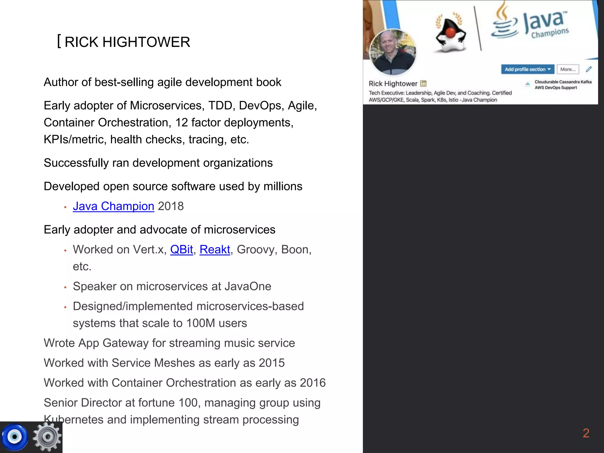 [
2
Author of best-selling agile development book
Early adopter of Microservices, TDD, DevOps, Agile,
Container Orchestration, 12 factor deployments,
KPIs/metric, health checks, tracing, etc.
Successfully ran development organizations
Developed open source software used by millions
• Java Champion 2018
Early adopter and advocate of microservices
• Worked on Vert.x, QBit, Reakt, Groovy, Boon,
etc.
• Speaker on microservices at JavaOne
• Designed/implemented microservices-based
systems that scale to 100M users
Wrote App Gateway for streaming music service
Worked with Service Meshes as early as 2015
Worked with Container Orchestration as early as 2016
Senior Director at fortune 100, managing group using
Kubernetes and implementing stream processing
RICK HIGHTOWER
 