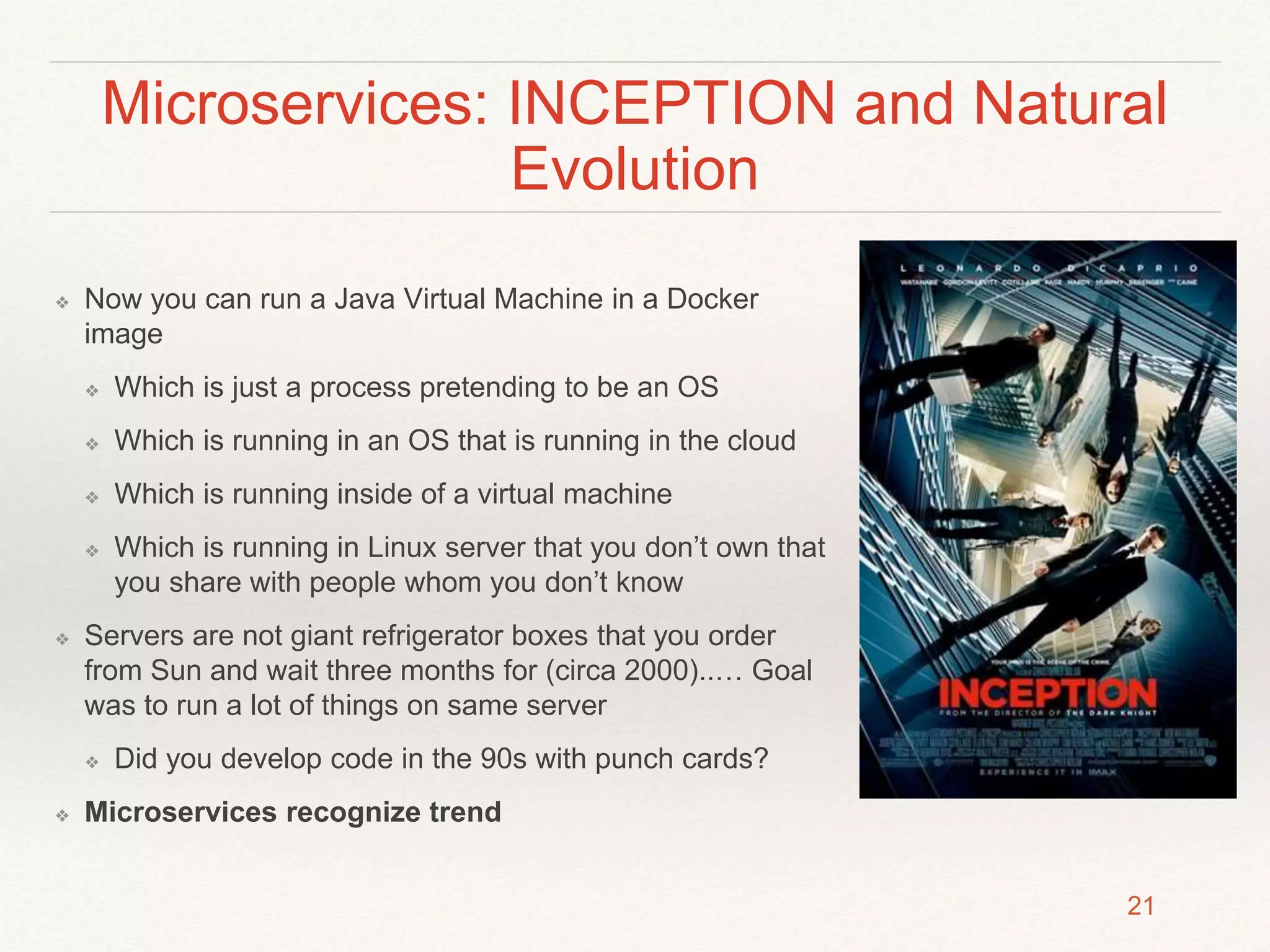 Microservices: INCEPTION and Natural
Evolution
❖ Now you can run a Java Virtual Machine in a Docker
image
❖ Which is just a process pretending to be an OS
❖ Which is running in an OS that is running in the cloud
❖ Which is running inside of a virtual machine
❖ Which is running in Linux server that you don’t own that
you share with people whom you don’t know
❖ Servers are not giant refrigerator boxes that you order
from Sun and wait three months for (circa 2000)..… Goal
was to run a lot of things on same server
❖ Did you develop code in the 90s with punch cards?
❖ Microservices recognize trend
21
 