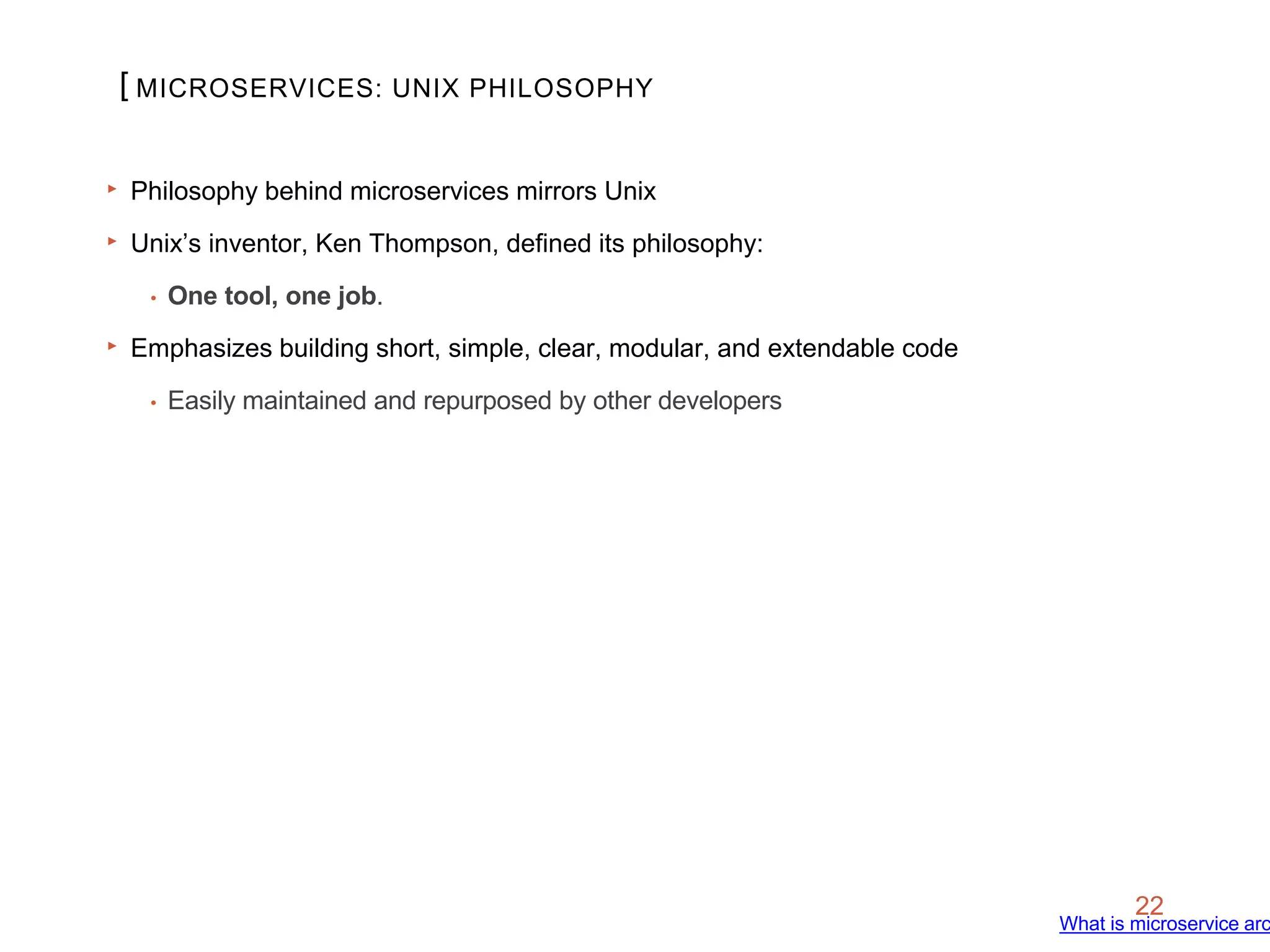 [
22
‣ Philosophy behind microservices mirrors Unix
‣ Unix’s inventor, Ken Thompson, defined its philosophy:
• One tool, one job.
‣ Emphasizes building short, simple, clear, modular, and extendable code
• Easily maintained and repurposed by other developers
MICROSERVICES: UNIX PHILOSOPHY
What is microservice arc
 