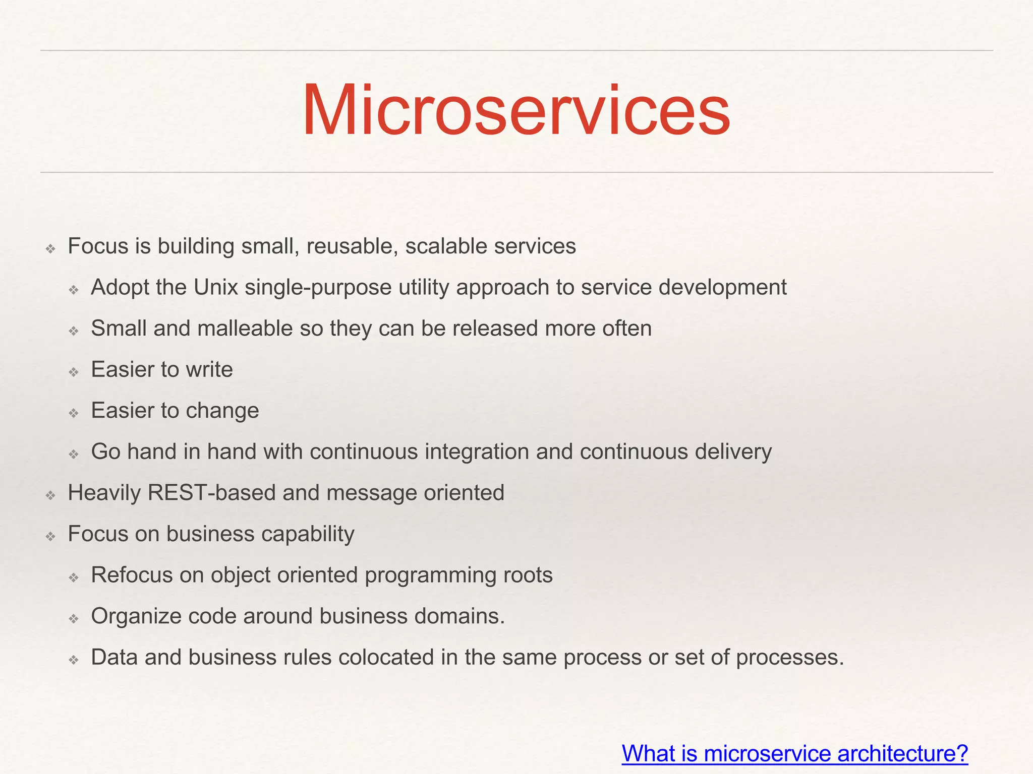 Microservices
❖ Focus is building small, reusable, scalable services
❖ Adopt the Unix single-purpose utility approach to service development
❖ Small and malleable so they can be released more often
❖ Easier to write
❖ Easier to change
❖ Go hand in hand with continuous integration and continuous delivery
❖ Heavily REST-based and message oriented
❖ Focus on business capability
❖ Refocus on object oriented programming roots
❖ Organize code around business domains.
❖ Data and business rules colocated in the same process or set of processes.
What is microservice architecture?
 
