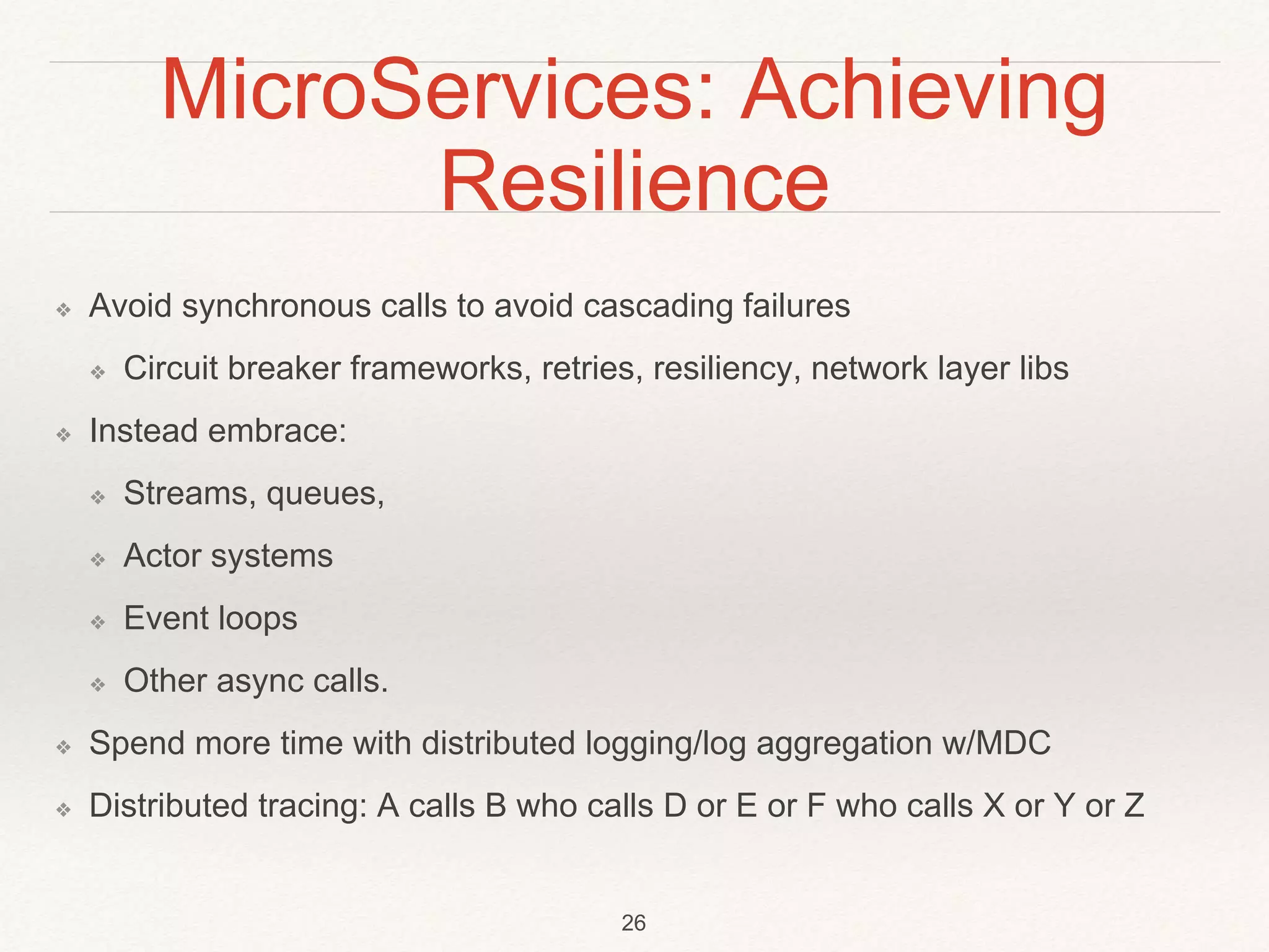 MicroServices: Achieving
Resilience
❖ Avoid synchronous calls to avoid cascading failures
❖ Circuit breaker frameworks, retries, resiliency, network layer libs
❖ Instead embrace:
❖ Streams, queues,
❖ Actor systems
❖ Event loops
❖ Other async calls.
❖ Spend more time with distributed logging/log aggregation w/MDC
❖ Distributed tracing: A calls B who calls D or E or F who calls X or Y or Z
26
 