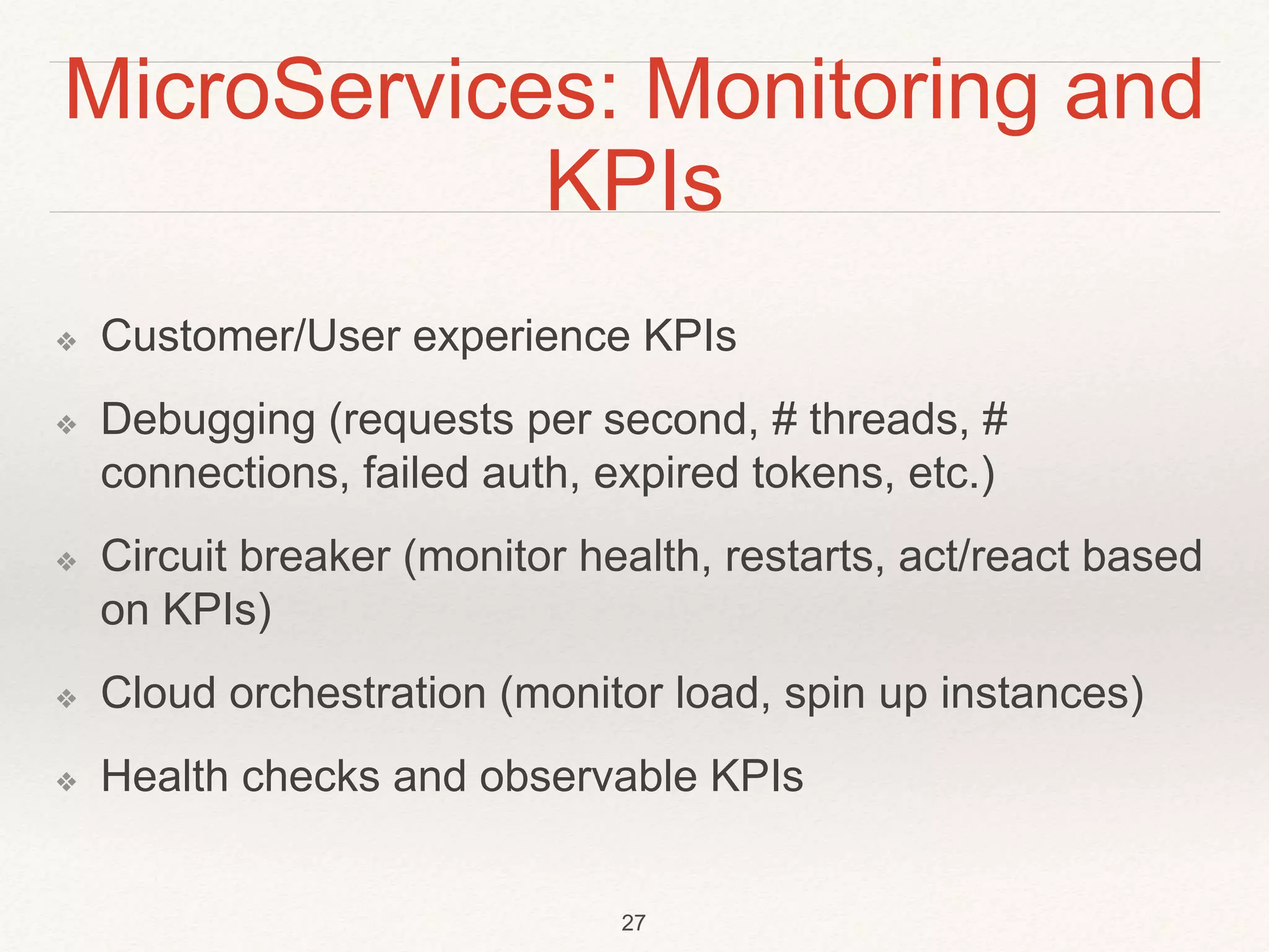 MicroServices: Monitoring and
KPIs
❖ Customer/User experience KPIs
❖ Debugging (requests per second, # threads, #
connections, failed auth, expired tokens, etc.)
❖ Circuit breaker (monitor health, restarts, act/react based
on KPIs)
❖ Cloud orchestration (monitor load, spin up instances)
❖ Health checks and observable KPIs
27
 