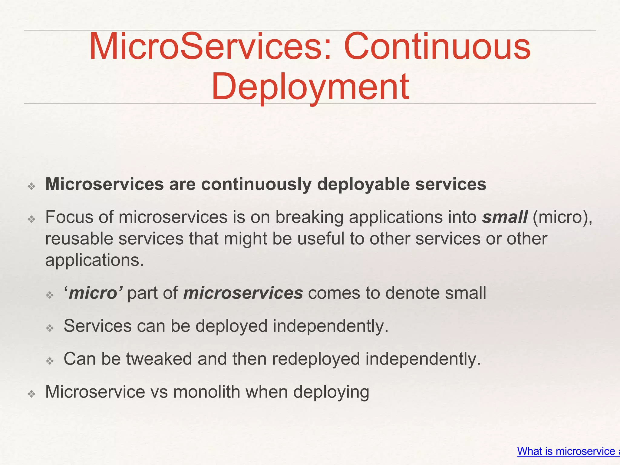 MicroServices: Continuous
Deployment
❖ Microservices are continuously deployable services
❖ Focus of microservices is on breaking applications into small (micro),
reusable services that might be useful to other services or other
applications.
❖ ‘micro’ part of microservices comes to denote small
❖ Services can be deployed independently.
❖ Can be tweaked and then redeployed independently.
❖ Microservice vs monolith when deploying
What is microservice a
 