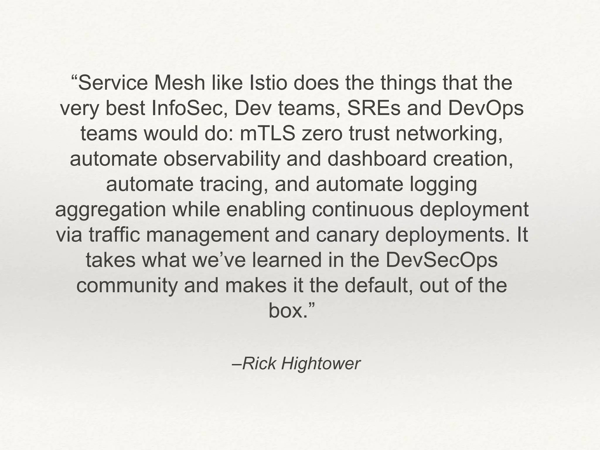–Rick Hightower
“Service Mesh like Istio does the things that the
very best InfoSec, Dev teams, SREs and DevOps
teams would do: mTLS zero trust networking,
automate observability and dashboard creation,
automate tracing, and automate logging
aggregation while enabling continuous deployment
via traffic management and canary deployments. It
takes what we’ve learned in the DevSecOps
community and makes it the default, out of the
box.”
 