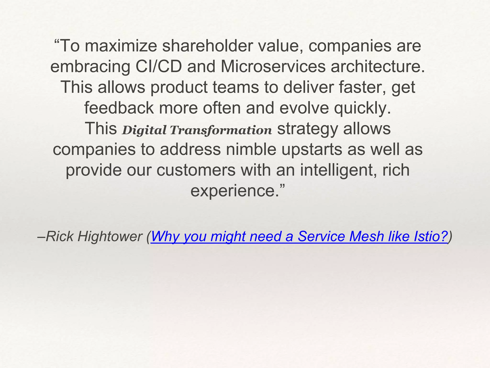 –Rick Hightower (Why you might need a Service Mesh like Istio?)
“To maximize shareholder value, companies are
embracing CI/CD and Microservices architecture.
This allows product teams to deliver faster, get
feedback more often and evolve quickly.
This Digital Transformation strategy allows
companies to address nimble upstarts as well as
provide our customers with an intelligent, rich
experience.”
 