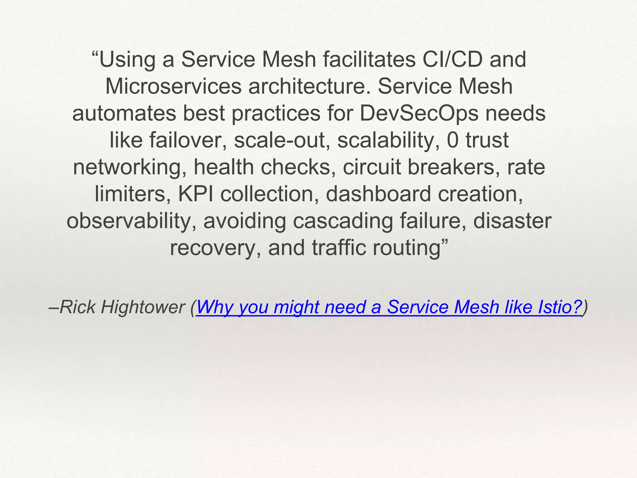 –Rick Hightower (Why you might need a Service Mesh like Istio?)
“Using a Service Mesh facilitates CI/CD and
Microservices architecture. Service Mesh
automates best practices for DevSecOps needs
like failover, scale-out, scalability, 0 trust
networking, health checks, circuit breakers, rate
limiters, KPI collection, dashboard creation,
observability, avoiding cascading failure, disaster
recovery, and traffic routing”
 
