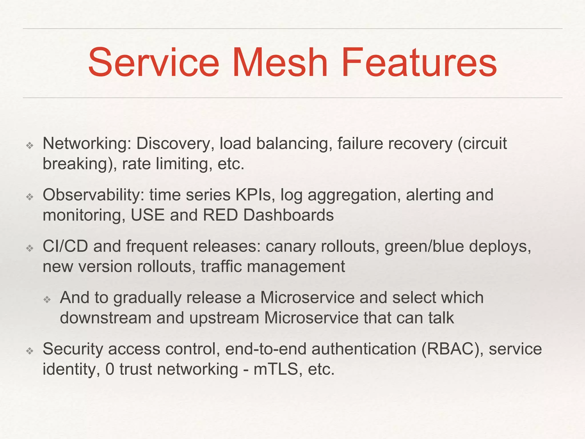 Service Mesh Features
❖ Networking: Discovery, load balancing, failure recovery (circuit
breaking), rate limiting, etc.
❖ Observability: time series KPIs, log aggregation, alerting and
monitoring, USE and RED Dashboards
❖ CI/CD and frequent releases: canary rollouts, green/blue deploys,
new version rollouts, traffic management
❖ And to gradually release a Microservice and select which
downstream and upstream Microservice that can talk
❖ Security access control, end-to-end authentication (RBAC), service
identity, 0 trust networking - mTLS, etc.
 