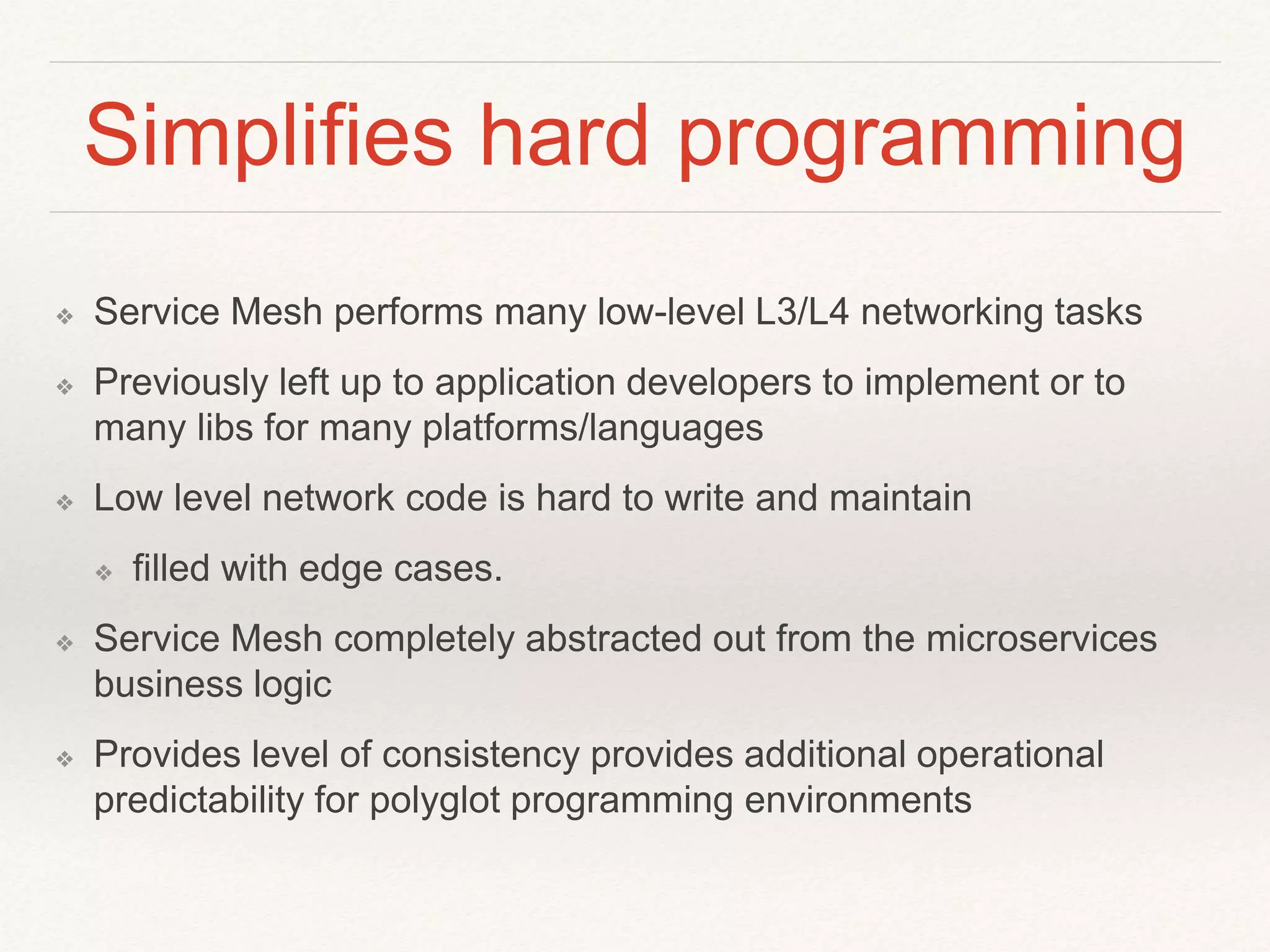 Simplifies hard programming
❖ Service Mesh performs many low-level L3/L4 networking tasks
❖ Previously left up to application developers to implement or to
many libs for many platforms/languages
❖ Low level network code is hard to write and maintain
❖ filled with edge cases.
❖ Service Mesh completely abstracted out from the microservices
business logic
❖ Provides level of consistency provides additional operational
predictability for polyglot programming environments
 