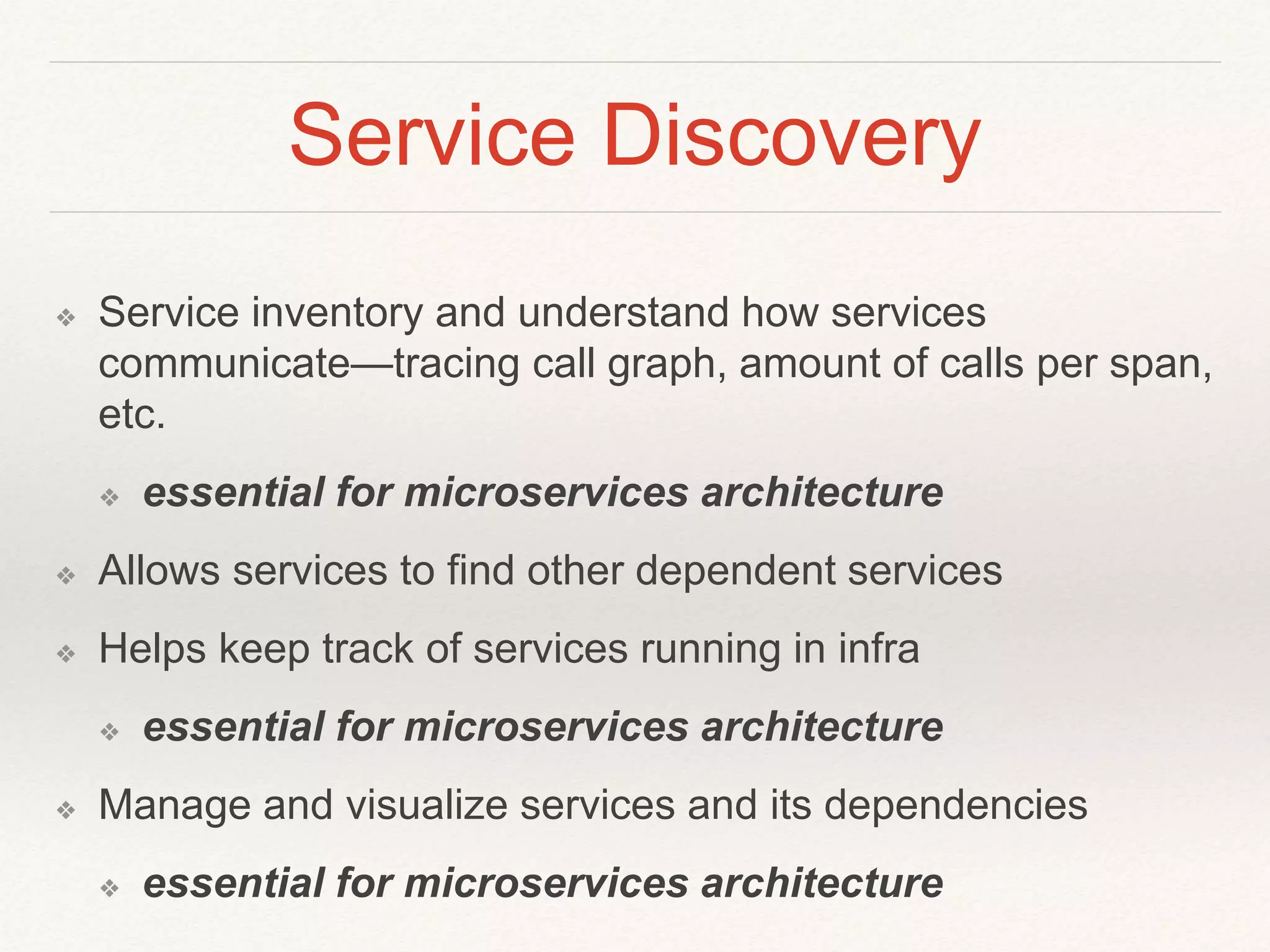 Service Discovery
❖ Service inventory and understand how services
communicate—tracing call graph, amount of calls per span,
etc.
❖ essential for microservices architecture
❖ Allows services to find other dependent services
❖ Helps keep track of services running in infra
❖ essential for microservices architecture
❖ Manage and visualize services and its dependencies
❖ essential for microservices architecture
 