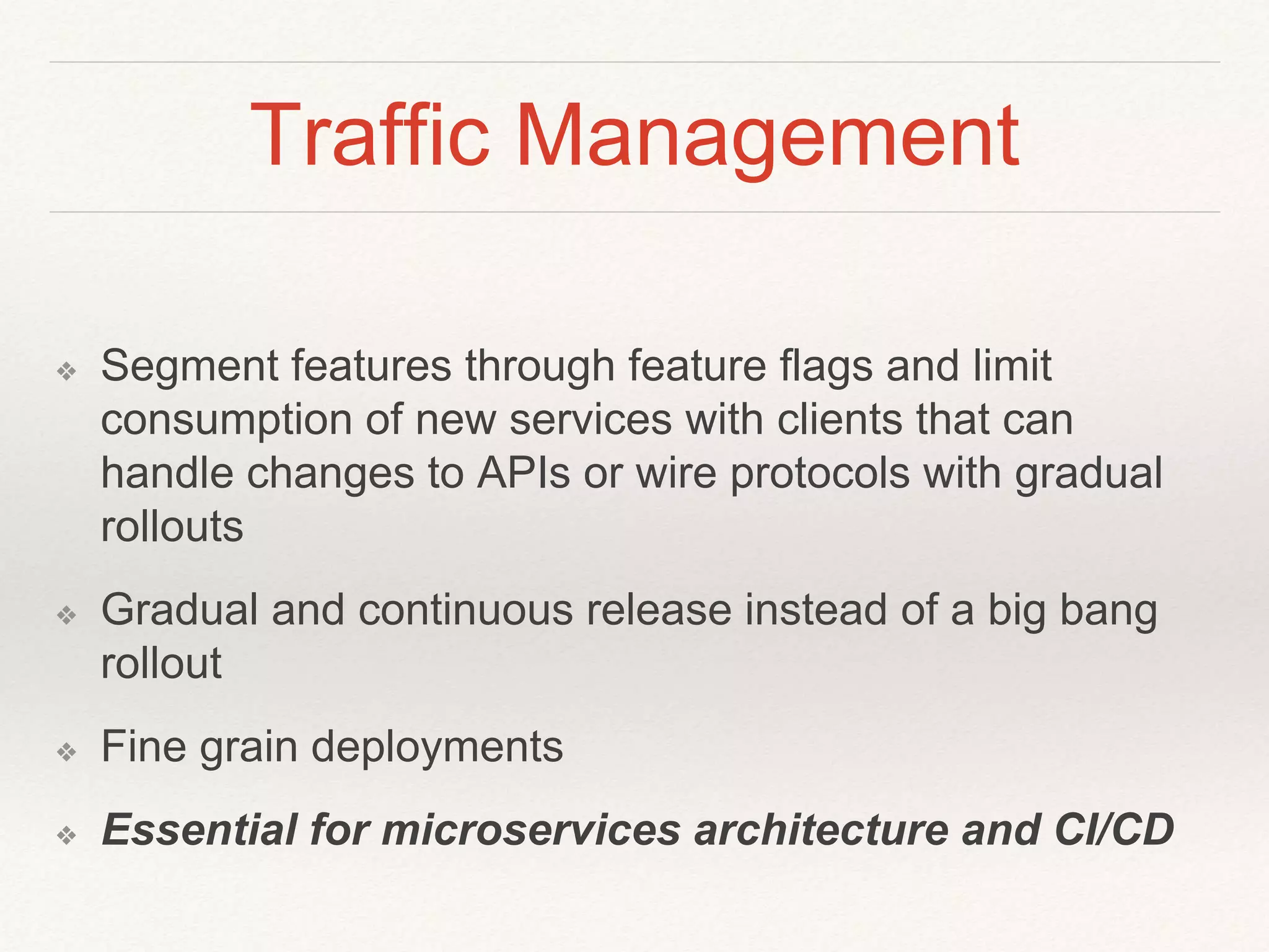 Traffic Management
❖ Segment features through feature flags and limit
consumption of new services with clients that can
handle changes to APIs or wire protocols with gradual
rollouts
❖ Gradual and continuous release instead of a big bang
rollout
❖ Fine grain deployments
❖ Essential for microservices architecture and CI/CD
 