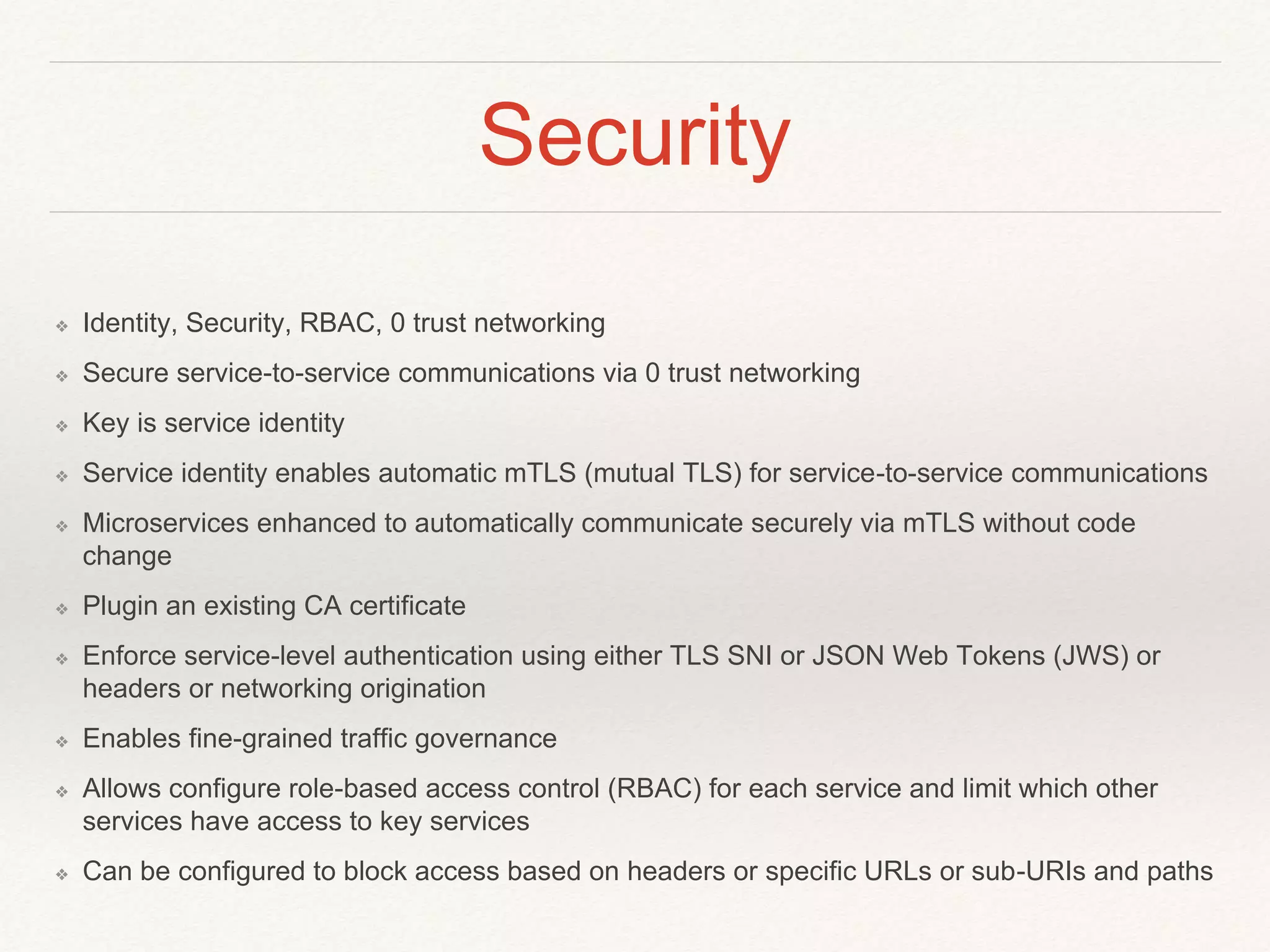 Security
❖ Identity, Security, RBAC, 0 trust networking
❖ Secure service-to-service communications via 0 trust networking
❖ Key is service identity
❖ Service identity enables automatic mTLS (mutual TLS) for service-to-service communications
❖ Microservices enhanced to automatically communicate securely via mTLS without code
change
❖ Plugin an existing CA certificate
❖ Enforce service-level authentication using either TLS SNI or JSON Web Tokens (JWS) or
headers or networking origination
❖ Enables fine-grained traffic governance
❖ Allows configure role-based access control (RBAC) for each service and limit which other
services have access to key services
❖ Can be configured to block access based on headers or specific URLs or sub-URIs and paths
 