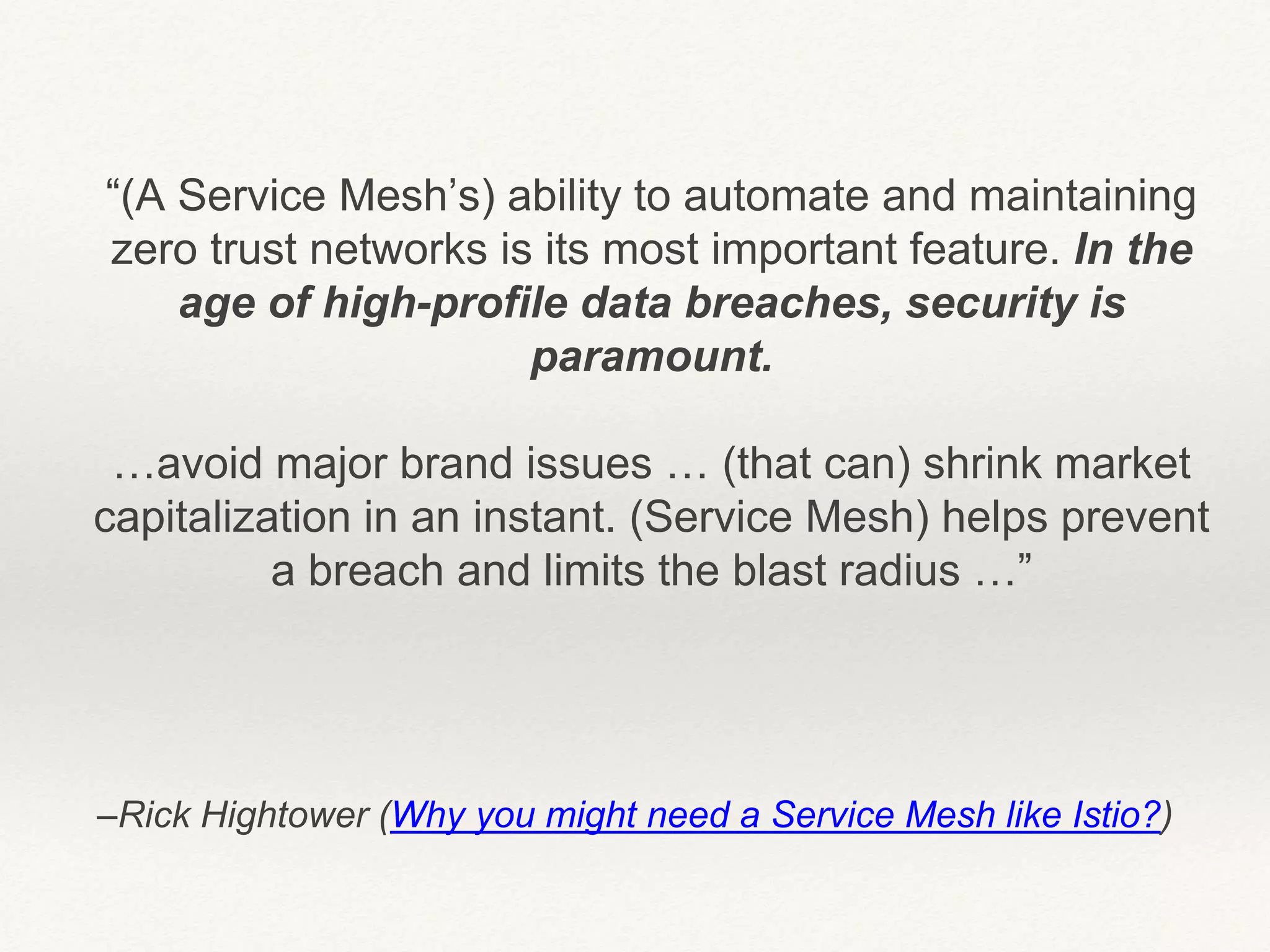–Rick Hightower (Why you might need a Service Mesh like Istio?)
“(A Service Mesh’s) ability to automate and maintaining
zero trust networks is its most important feature. In the
age of high-profile data breaches, security is
paramount.
…avoid major brand issues … (that can) shrink market
capitalization in an instant. (Service Mesh) helps prevent
a breach and limits the blast radius …”
 