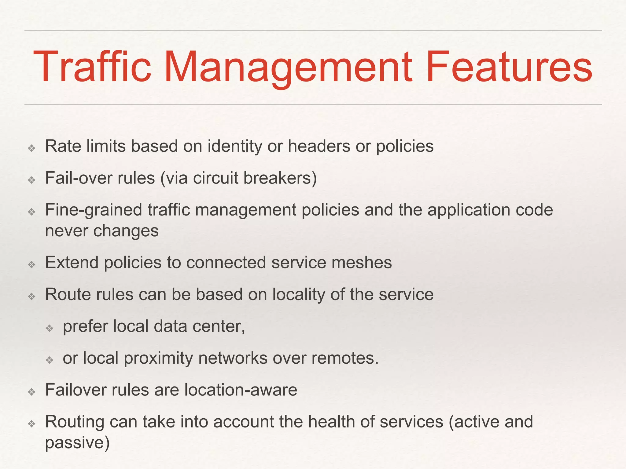 Traffic Management Features
❖ Rate limits based on identity or headers or policies
❖ Fail-over rules (via circuit breakers)
❖ Fine-grained traffic management policies and the application code
never changes
❖ Extend policies to connected service meshes
❖ Route rules can be based on locality of the service
❖ prefer local data center,
❖ or local proximity networks over remotes.
❖ Failover rules are location-aware
❖ Routing can take into account the health of services (active and
passive)
 
