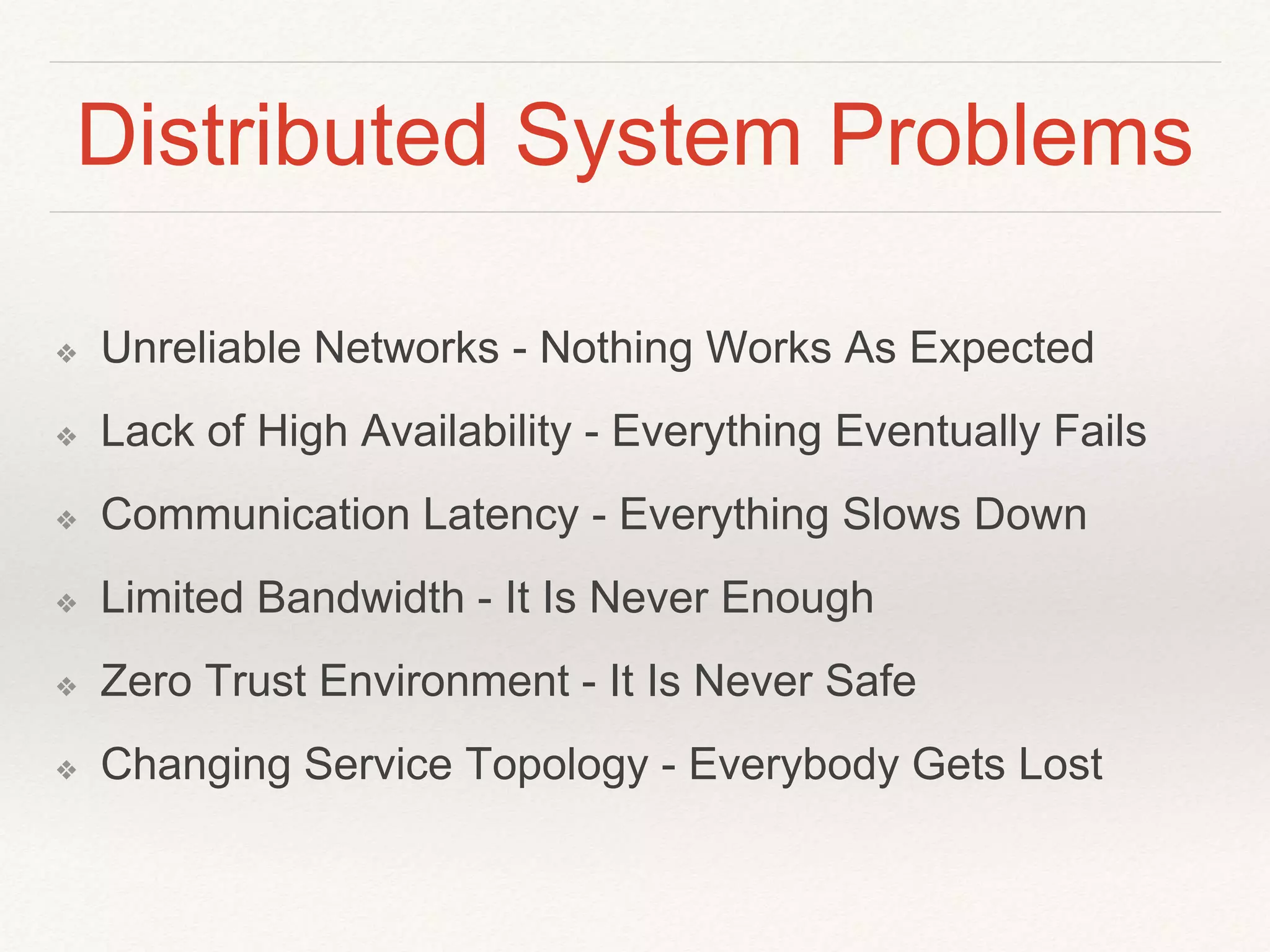 Distributed System Problems
❖ Unreliable Networks - Nothing Works As Expected
❖ Lack of High Availability - Everything Eventually Fails
❖ Communication Latency - Everything Slows Down
❖ Limited Bandwidth - It Is Never Enough
❖ Zero Trust Environment - It Is Never Safe
❖ Changing Service Topology - Everybody Gets Lost
 