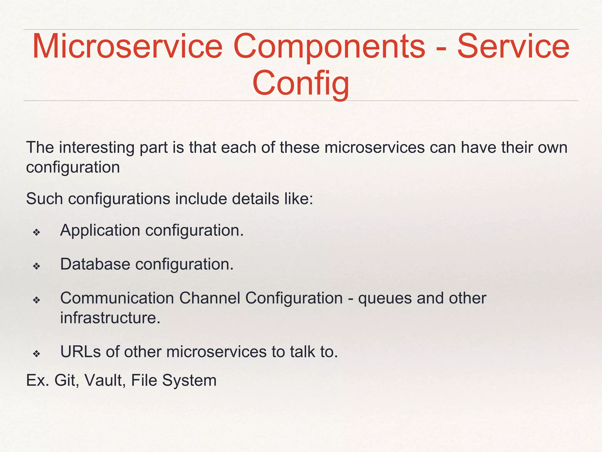 Microservice Components - Service
Config
The interesting part is that each of these microservices can have their own
configuration
Such configurations include details like:
❖ Application configuration.
❖ Database configuration.
❖ Communication Channel Configuration - queues and other
infrastructure.
❖ URLs of other microservices to talk to.
Ex. Git, Vault, File System
 