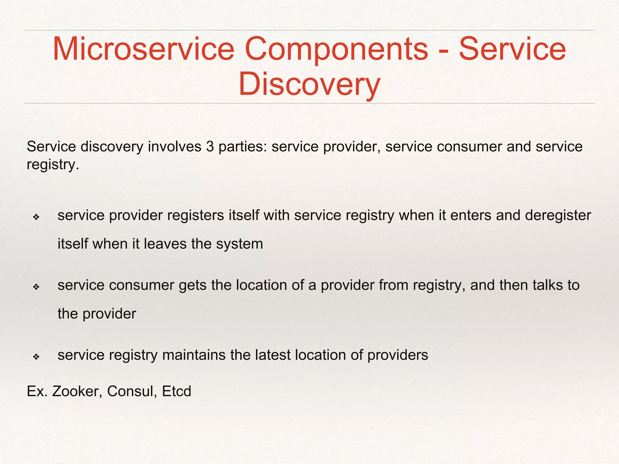 Microservice Components - Service
Discovery
Service discovery involves 3 parties: service provider, service consumer and service
registry.
❖ service provider registers itself with service registry when it enters and deregister
itself when it leaves the system
❖ service consumer gets the location of a provider from registry, and then talks to
the provider
❖ service registry maintains the latest location of providers
Ex. Zooker, Consul, Etcd
 