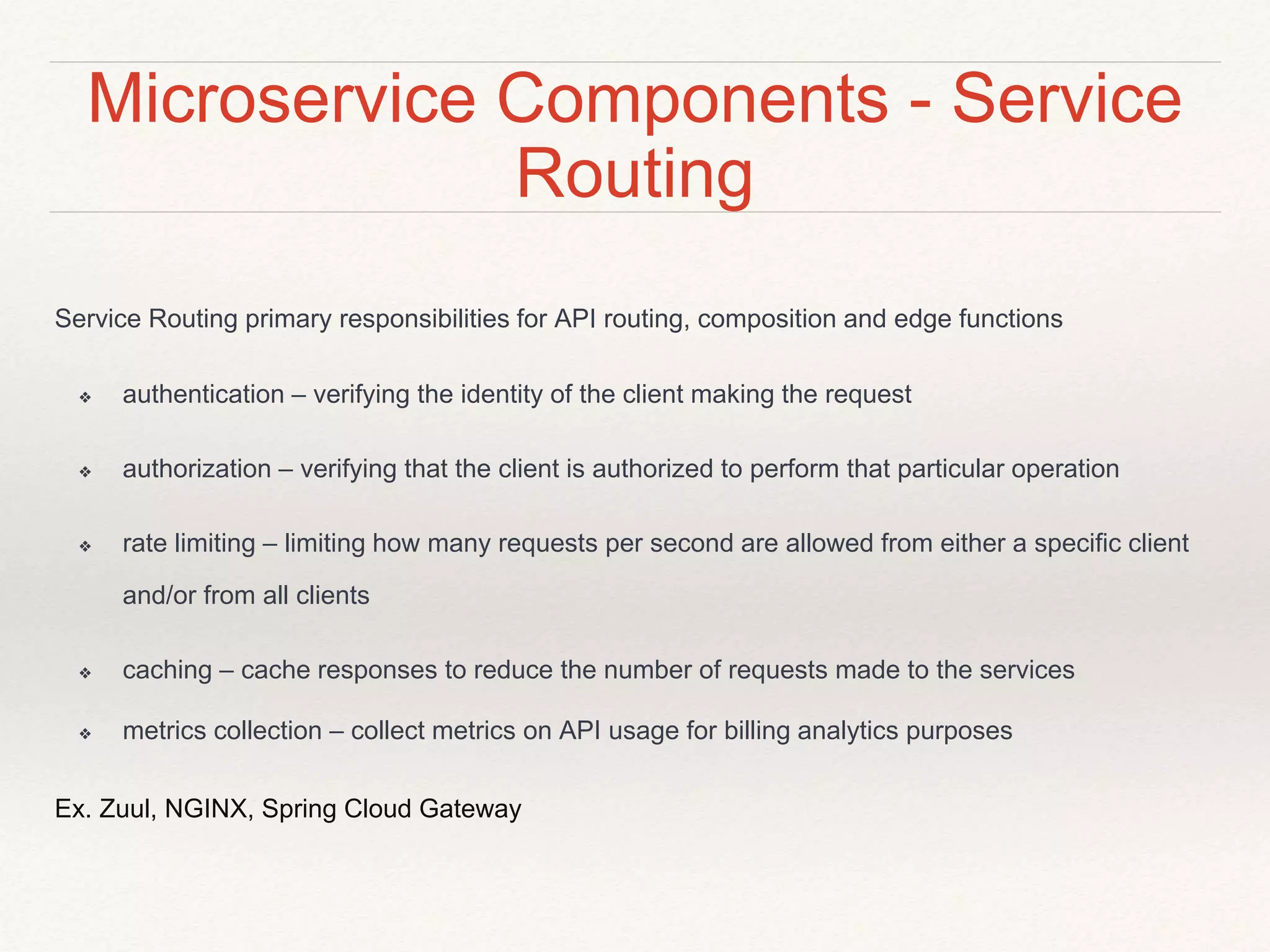 Microservice Components - Service
Routing
Service Routing primary responsibilities for API routing, composition and edge functions
❖ authentication – verifying the identity of the client making the request
❖ authorization – verifying that the client is authorized to perform that particular operation
❖ rate limiting – limiting how many requests per second are allowed from either a specific client
and/or from all clients
❖ caching – cache responses to reduce the number of requests made to the services
❖ metrics collection – collect metrics on API usage for billing analytics purposes
Ex. Zuul, NGINX, Spring Cloud Gateway
 