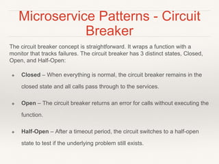 Microservice Patterns - Circuit
Breaker
The circuit breaker concept is straightforward. It wraps a function with a
monitor that tracks failures. The circuit breaker has 3 distinct states, Closed,
Open, and Half-Open:
❖ Closed – When everything is normal, the circuit breaker remains in the
closed state and all calls pass through to the services.
❖ Open – The circuit breaker returns an error for calls without executing the
function.
❖ Half-Open – After a timeout period, the circuit switches to a half-open
state to test if the underlying problem still exists.
 
