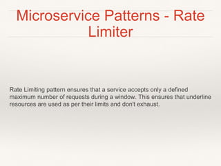 Microservice Patterns - Rate
Limiter
Rate Limiting pattern ensures that a service accepts only a defined
maximum number of requests during a window. This ensures that underline
resources are used as per their limits and don't exhaust.
 