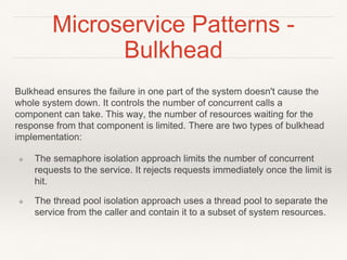 Microservice Patterns -
Bulkhead
Bulkhead ensures the failure in one part of the system doesn't cause the
whole system down. It controls the number of concurrent calls a
component can take. This way, the number of resources waiting for the
response from that component is limited. There are two types of bulkhead
implementation:
❖ The semaphore isolation approach limits the number of concurrent
requests to the service. It rejects requests immediately once the limit is
hit.
❖ The thread pool isolation approach uses a thread pool to separate the
service from the caller and contain it to a subset of system resources.
 