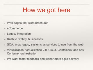 How we got here
❖ Web pages that were brochures
❖ eCommerce
❖ Legacy integration
❖ Rush to ‘webify’ businesses
❖ SOA: wrap legacy systems as services to use from the web
❖ Virtualization, Virtualization 2.0, Cloud, Containers, and now
Container orchestration
❖ We want faster feedback and leaner more agile delivery
 