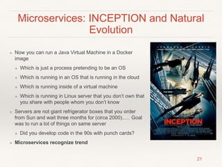 Microservices: INCEPTION and Natural
Evolution
❖ Now you can run a Java Virtual Machine in a Docker
image
❖ Which is just a process pretending to be an OS
❖ Which is running in an OS that is running in the cloud
❖ Which is running inside of a virtual machine
❖ Which is running in Linux server that you don’t own that
you share with people whom you don’t know
❖ Servers are not giant refrigerator boxes that you order
from Sun and wait three months for (circa 2000)..… Goal
was to run a lot of things on same server
❖ Did you develop code in the 90s with punch cards?
❖ Microservices recognize trend
21
 