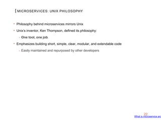 [
22
‣ Philosophy behind microservices mirrors Unix
‣ Unix’s inventor, Ken Thompson, defined its philosophy:
• One tool, one job.
‣ Emphasizes building short, simple, clear, modular, and extendable code
• Easily maintained and repurposed by other developers
MICROSERVICES: UNIX PHILOSOPHY
What is microservice arc
 