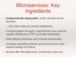 Microservices: Key
ingredients
❖ Independently deployable, small, domain-driven
services
❖ Own their data (no shared databases)
❖ Communication through a well-defined wire protocol
usually JSON over HTTP (curl-able interfaces)
❖ Well defined interfaces and minimal functionality
❖ Avoiding cascading failures and synchronous calls -
reactive design for failure
❖ Shortly after MicroServices: Containers came out
 